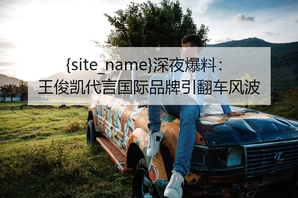 黑料网深夜爆料：王俊凯代言国际品牌引翻车风波