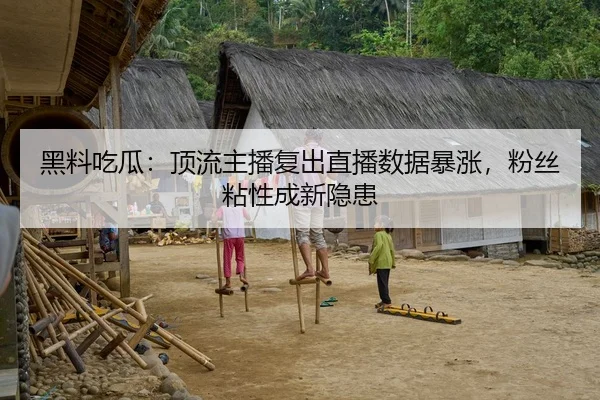 黑料吃瓜：顶流主播复出直播数据暴涨，粉丝粘性成新隐患