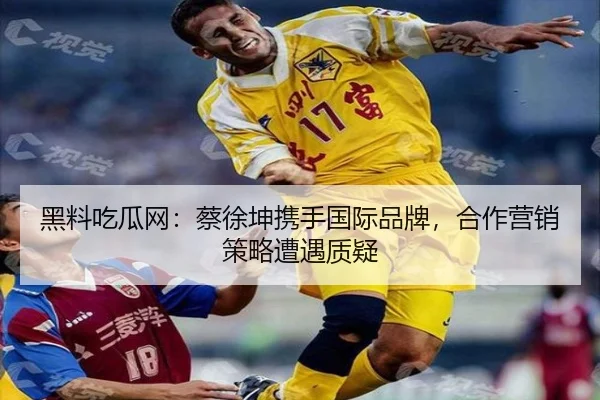 黑料吃瓜网：蔡徐坤携手国际品牌，合作营销策略遭遇质疑