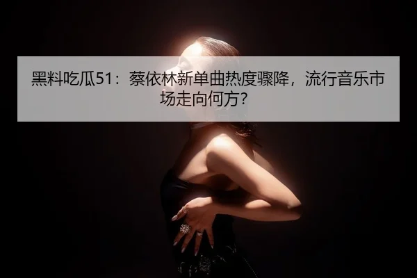 黑料吃瓜51：蔡依林新单曲热度骤降，流行音乐市场走向何方？