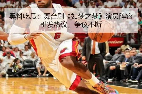 黑料吃瓜：舞台剧《如梦之梦》演员阵容引发热议，争议不断